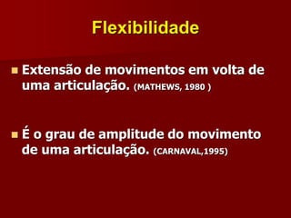 Flexibilidade
 Extensão de movimentos em volta de
uma articulação. (MATHEWS, 1980 )
 É o grau de amplitude do movimento
de uma articulação. (CARNAVAL,1995)
 
