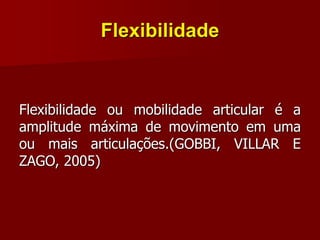 Flexibilidade
Flexibilidade ou mobilidade articular é a
amplitude máxima de movimento em uma
ou mais articulações.(GOBBI, VILLAR E
ZAGO, 2005)
 