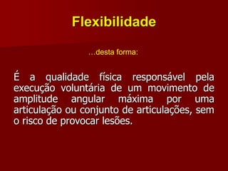 Flexibilidade
É a qualidade física responsável pela
execução voluntária de um movimento de
amplitude angular máxima por uma
articulação ou conjunto de articulações, sem
o risco de provocar lesões.
…desta forma:
 