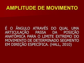 AMPLITUDE DE MOVIMENTO
É O ÂNGULO ATRAVÉS DO QUAL UMA
ARTICULAÇÃO PASSA DA POSIÇÃO
ANATÔMICA PARA O LIMITE EXTREMO DO
MOVIMENTO DE DETERMINADO SEGMENTO
EM DIREÇÃO ESPECÍFICA. (HALL, 2010)
 