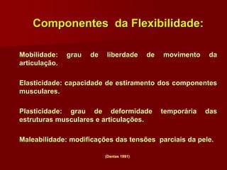 Componentes da Flexibilidade:
Mobilidade: grau de liberdade de movimento da
articulação.
Elasticidade: capacidade de estiramento dos componentes
musculares.
Plasticidade: grau de deformidade temporária das
estruturas musculares e articulações.
Maleabilidade: modificações das tensões parciais da pele.
(Dantas 1991)
 