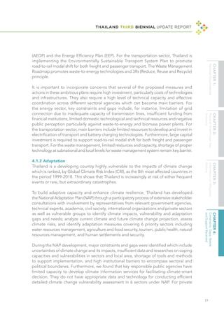 THAILAND THIRD BIENNIAL UPDATE REPORT
77
(AEDP) and the Energy Efficiency Plan (EEP). For the transportation sector, Thailand is
implementing the Environmentally Sustainable Transport System Plan to promote
road-to-rail modal shift for both freight and passenger transport. The Waste Management
Roadmap promotes waste-to-energy technologies and 3Rs (Reduce, Reuse and Recycle)
principle.
It is important to incorporate concerns that several of the proposed measures and
actions in these ambitious plans require high investment, particularly costs of technologies
and infrastructures. They also require a high level of technical capacity and effective
coordination across different sectoral agencies which can become main barriers. For
the energy sector, key constraints and gaps include, for instance, limitation of grid
connection due to inadequate capacity of transmission lines, insufficient funding from
financial institutions, limited domestic technological and technical resources and negative
public perception particularly against waste-to-energy and biomass power plants. For
the transportation sector, main barriers include limited resources to develop and invest in
electrification of transport and battery charging technologies. Furthermore, large capital
investment is required to support road-to-rail modal shift for both freight and passenger
transport. For the waste management, limited resources and capacity, shortage of proper
technology at subnational and local levels for waste management system remain key barrier.
4.1.2 Adaptation
Thailand is a developing country highly vulnerable to the impacts of climate change
which is ranked, by Global Climate Risk Index (CRI), as the 8th most affected countries in
the period 1999-2018. This shows that Thailand is increasingly at risk of either frequent
events or rare, but extraordinary catastrophes.
To build adaptive capacity and enhance climate resilience, Thailand has developed
the National Adaptation Plan (NAP) through a participatory process of extensive stakeholder
consultations with involvement by representatives from relevant government agencies,
technical experts, academia, civil society, international organizations and private sectors
as well as vulnerable groups to identify climate impacts, vulnerability and adaptation
gaps and needs; analyze current climate and future climate change projection, assess
climate risks, and identify adaptation measures covering 6 priority sectors including
water resources management, agriculture and food security, tourism, public health, natural
resources management, and human settlements and security.
During the NAP development, major constraints and gaps were identified which include
uncertainties of climate change and its impacts, insufficient data and researches on coping
capacities and vulnerabilities in sectors and local area, shortage of tools and methods
to support implementation, and high institutional barriers to encompass sectoral and
political boundaries. Furthermore, we found that key responsible public agencies have
limited capacity to develop climate information services for facilitating climate-smart
decision. They do not have appropriate data and technology for conducting efficient
detailed climate change vulnerability assessment in 6 sectors under NAP. For private
 