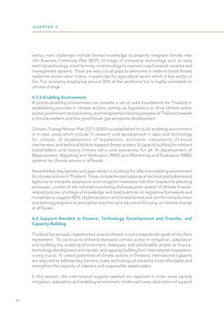 CHAPTER 4
78
sector, main challenges include limited knowledge to properly integrate climate risks
into Business Continuity Plan (BCP), shortage of innovative technology such as early
warning technology, smart farming, or technology to improve crop/livestock varieties and
management systems. These are very crucial gaps to overcome in order to build climate
resilience across value chains, in particular for agricultural sector which is key sector of
the Thai economy employing around 30% of the workforce but is highly vulnerable to
climate change.
4.1.3 Enabling Environment
A proper enabling environment can provide a set of solid foundations for Thailand in
establishing priorities in climate actions, setting up legislations to drive climate action
across government and economy, and transparency tracking progress of Thailand towards
a climate-resilient and low greenhouse gas emissions development.
Climate Change Master Plan 2015-2050 has established to build enabling environment
in 4 main areas which include 1) research and development in data and technology
for climate, 2) development of legislations, economic instruments, financial
mechanisms, and technical tools to support climate actions, 3) capacity building for relevant
stakeholders and raising climate ethic and awareness for all, 4) development of
Measurement, Reporting and Verification (MRV) and Monitoring and Evaluation (M&E)
systems for climate actions in all levels.
Nevertheless, key barriers and gaps remain in building the effective enabling environment
for climate actions in Thailand. These include limited capacity of sectoral and subnational
agencies to integrate adaptation and mitigation measures into their respective planning
processes, unclear of the national monitoring and evaluation system of climate finance-
related policies, shortage of knowledge and best practices on legislative framework and
modalities to support NDC implementation and limited formal and non-formal education
and training programs to strengthen teachers and educators focusing on climate change
at all levels.
4.2 Support Needed in Finance, Technology Development and Transfer, and
Capacity Building
Thailand has actively implemented several climate actions towards the goals of the Paris
Agreement. To continue to enhance domestic climate action in mitigation, adaptation
and building the enabling environment. Adequate and predictable access to finance,
technology development and transfer, and capacity building from international cooperation
is very crucial. To unlock potentials of climate actions in Thailand, international supports
are required to address key barriers, make technological solutions more affordable and
strengthen the capacity of relevant and responsible stakeholders.
In this session, the international support needed are reported in three areas namely
mitigation, adaptation and enabling environment. Under each area, description of support
 