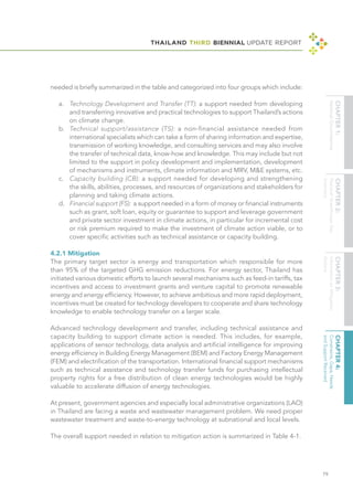 THAILAND THIRD BIENNIAL UPDATE REPORT
79
needed is briefly summarized in the table and categorized into four groups which include:
a.	 Technology Development and Transfer (TT): a support needed from developing
and transferring innovative and practical technologies to support Thailand’s actions
on climate change.
b.	 Technical support/assistance (TS): a non-financial assistance needed from
	 international specialists which can take a form of sharing information and expertise,
transmission of working knowledge, and consulting services and may also involve
the transfer of technical data, know-how and knowledge. This may include but not
limited to the support in policy development and implementation, development
of mechanisms and instruments, climate information and MRV, M&E systems, etc.
c.	 Capacity building (CB): a support needed for developing and strengthening
the skills, abilities, processes, and resources of organizations and stakeholders for
planning and taking climate actions.
d.	 Financial support (FS): a support needed in a form of money or financial instruments
such as grant, soft loan, equity or guarantee to support and leverage government
and private sector investment in climate actions, in particular for incremental cost
or risk premium required to make the investment of climate action viable, or to
cover specific activities such as technical assistance or capacity building.
4.2.1 Mitigation
The primary target sector is energy and transportation which responsible for more
than 95% of the targeted GHG emission reductions. For energy sector, Thailand has
initiated various domestic efforts to launch several mechanisms such as feed-in tariffs, tax
incentives and access to investment grants and venture capital to promote renewable
energy and energy efficiency. However, to achieve ambitious and more rapid deployment,
incentives must be created for technology developers to cooperate and share technology
knowledge to enable technology transfer on a larger scale.
Advanced technology development and transfer, including technical assistance and
capacity building to support climate action is needed. This includes, for example,
applications of sensor technology, data analysis and artificial intelligence for improving
energy efficiency in Building Energy Management (BEM) and Factory Energy Management
(FEM) and electrification of the transportation. International financial support mechanisms
such as technical assistance and technology transfer funds for purchasing intellectual
property rights for a free distribution of clean energy technologies would be highly
valuable to accelerate diffusion of energy technologies.
At present, government agencies and especially local administrative organizations (LAO)
in Thailand are facing a waste and wastewater management problem. We need proper
wastewater treatment and waste-to-energy technology at subnational and local levels.
The overall support needed in relation to mitigation action is summarized in Table 4-1.
 
