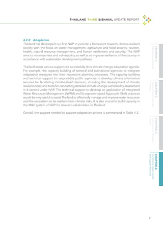 THAILAND THIRD BIENNIAL UPDATE REPORT
81
4.2.2	Adaptation
Thailand has developed our first NAP to provide a framework towards climate-resilient
society with the focus on water management, agriculture and food security, tourism,
health, natural resource management, and human settlement and security. The NAP
aims to minimize risks and vulnerability as well as to improve resilience of the country in
accordance with sustainable development pathway.
Thailand needs various supports to successfully drive climate change adaptation agenda.
For example, the capacity building of sectoral and subnational agencies to integrate
adaptation measures into their respective planning processes. The capacity building
and technical support for responsible public agencies to develop climate information
services for facilitating climate-smart decision, including the development of climate
resilient index and tools for conducting detailed climate change vulnerability assessment
in 6 sectors under NAP. The technical support to develop an application of Integrated
Water Resources Management (IWRM) and Ecosystem-based Approach (EbA) practices
would be very useful to assist Thailand to effectively manage and improve water resources
and the ecosystem to be resilient from climate risks. It is also crucial to build capacity in
the M&E system of NAP for relevant stakeholders in Thailand.
Overall, the support needed to support adaptation actions is summarized in Table 4-2.
 