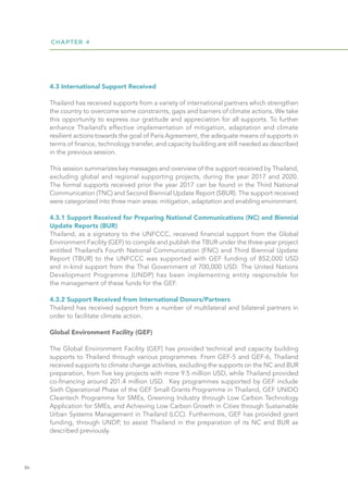 CHAPTER 4
86
4.3 International Support Received
Thailand has received supports from a variety of international partners which strengthen
the country to overcome some constraints, gaps and barriers of climate actions. We take
this opportunity to express our gratitude and appreciation for all supports. To further
enhance Thailand’s effective implementation of mitigation, adaptation and climate
resilient actions towards the goal of Paris Agreement, the adequate means of supports in
terms of finance, technology transfer, and capacity building are still needed as described
in the previous session.
This session summarizes key messages and overview of the support received by Thailand,
excluding global and regional supporting projects, during the year 2017 and 2020.
The formal supports received prior the year 2017 can be found in the Third National
Communication (TNC) and Second Biennial Update Report (SBUR). The support received
were categorized into three main areas: mitigation, adaptation and enabling environment.
4.3.1 Support Received for Preparing National Communications (NC) and Biennial
Update Reports (BUR)
Thailand, as a signatory to the UNFCCC, received financial support from the Global
Environment Facility (GEF) to compile and publish the TBUR under the three-year project
entitled Thailand’s Fourth National Communication (FNC) and Third Biennial Update
Report (TBUR) to the UNFCCC was supported with GEF funding of 852,000 USD
and in-kind support from the Thai Government of 700,000 USD. The United Nations
Development Programme (UNDP) has been implementing entity responsible for
the management of these funds for the GEF.
4.3.2 Support Received from International Donors/Partners
Thailand has received support from a number of multilateral and bilateral partners in
order to facilitate climate action.
Global Environment Facility (GEF)
The Global Environment Facility (GEF) has provided technical and capacity building
supports to Thailand through various programmes. From GEF-5 and GEF-6, Thailand
received supports to climate change activities, excluding the supports on the NC and BUR
preparation, from five key projects with more 9.5 million USD, while Thailand provided
co-financing around 201.4 million USD. Key programmes supported by GEF include
Sixth Operational Phase of the GEF Small Grants Programme in Thailand, GEF UNIDO
Cleantech Programme for SMEs, Greening Industry through Low Carbon Technology
Application for SMEs, and Achieving Low Carbon Growth in Cities through Sustainable
Urban Systems Management in Thailand (LCC). Furthermore, GEF has provided grant
funding, through UNDP, to assist Thailand in the preparation of its NC and BUR as
described previously.
 
