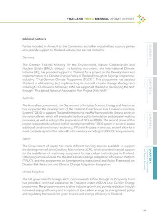 THAILAND THIRD BIENNIAL UPDATE REPORT
89
Bilateral partners
Parties included in Annex II to the Convention and other industrialized country parties
who provide support to Thailand include, but are not limited to:
Germany
The German Federal Ministry for the Environment, Nature Conservation and
Nuclear Safety (BMU), through its funding instrument, the International Climate
Initiative (IKI), has provided support to Thailand for a project on the Development and
Implementation of a Climate Change Policy in Thailand through its flagship programme,
including “Thai-German Climate Programme (TGCP)”. This programme has assisted
Thailand in elaborating and implementing its national climate change strategy and
reducing GHG emissions. Moreover, BMU has supported Thailand in developing the NAP
through “Risk-based National Adaptation Plan Project (Risk-NAP)”.
Australia
The Australian government, the Department of Industry, Science, Energy and Resources
has supported the development of the Thailand Greenhouse Gas Emissions Inventory
System (TGEIS) to support Thailand in improving its MRV framework for climate action at
the national level, which will eventually facilitate policy formulation and decision-making
processes, as well as aiding in the preparation of NCs and BURs. The second phase of this
project is expected to achieve further development of the TGEIS system in order to assess
additional conditions for each sector e.g. IPPU with F-gases or land-use, and will allow for a
more complete report of the national GHG inventory according to UNFCCC’s requirements.
Japan
The Government of Japan has made different funding sources available to support
the development of Joint Crediting Mechanisms (JCM), which provides financial support
for the installation of machinery equipment for low carbon technologies in Thailand.
Other programmes include the Thailand Climate Change Adaptation Information Platform
(T-PLAT), and the programme on Strengthening Institutional and Policy Framework on
Disaster Risk Reduction and Climate Change Adaptation Integration.
United Kingdom
The UK government’s Foreign and Commonwealth Office through its Prosperity Fund
has provided technical assistance to Thailand under ASEAN Low Carbon Energy
programme. The programme aims to drive inclusive growth and poverty reduction through
increased energy efficiency and adoption of low carbon energy by strengthened policy
and regulatory framework for green finance and energy efficiency in Thailand.
 