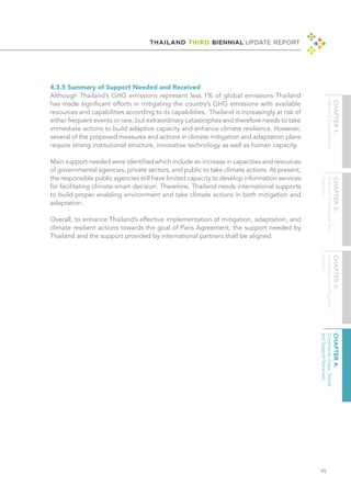 THAILAND THIRD BIENNIAL UPDATE REPORT
95
4.3.5 Summary of Support Needed and Received
Although Thailand’s GHG emissions represent less 1% of global emissions Thailand
has made significant efforts in mitigating the country’s GHG emissions with available
resources and capabilities according to its capabilities. Thailand is increasingly at risk of
either frequent events or rare, but extraordinary catastrophes and therefore needs to take
immediate actions to build adaptive capacity and enhance climate resilience. However,
several of the proposed measures and actions in climate mitigation and adaptation plans
require strong institutional structure, innovative technology as well as human capacity.
Main support needed were identified which include an increase in capacities and resources
of governmental agencies, private sectors, and public to take climate actions. At present,
the responsible public agencies still have limited capacity to develop information services
for facilitating climate-smart decision. Therefore, Thailand needs international supports
to build proper enabling environment and take climate actions in both mitigation and
adaptation.
Overall, to enhance Thailand’s effective implementation of mitigation, adaptation, and
climate resilient actions towards the goal of Paris Agreement, the support needed by
Thailand and the support provided by international partners shall be aligned.
 