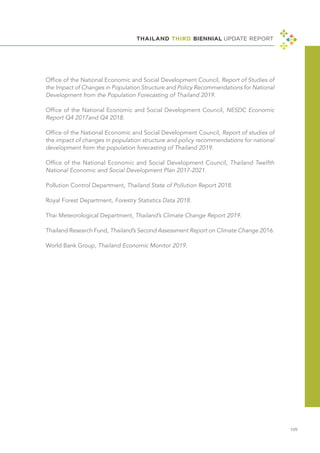 THAILAND THIRD BIENNIAL UPDATE REPORT
109
Office of the National Economic and Social Development Council, Report of Studies of
the Impact of Changes in Population Structure and Policy Recommendations for National
Development from the Population Forecasting of Thailand 2019.
Office of the National Economic and Social Development Council, NESDC Economic
Report Q4 2017and Q4 2018.
Office of the National Economic and Social Development Council, Report of studies of
the impact of changes in population structure and policy recommendations for national
development from the population forecasting of Thailand 2019.
Office of the National Economic and Social Development Council, Thailand Twelfth
National Economic and Social Development Plan 2017-2021.
Pollution Control Department, Thailand State of Pollution Report 2018.
Royal Forest Department, Forestry Statistics Data 2018.
Thai Meteorological Department, Thailand’s Climate Change Report 2019.
Thailand Research Fund, Thailand’s Second Assessment Report on Climate Change 2016.
World Bank Group, Thailand Economic Monitor 2019.
 
