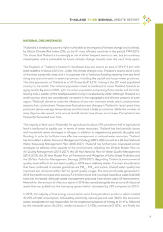 THAILAND THIRD BIENNIAL UPDATE REPORT
Ⅱ
NATIONAL CIRCUMSTANCES
Thailand is a developing country highly vulnerable to the impacts of climate change and is ranked,
by Global Climate Risk Index (CRI), as the 8th
most affected countries in the period 1999-2018.
This shows that Thailand is increasingly at risk of either frequent events or rare, but extraordinary
catastrophes and is vulnerable to future climate change impacts over the next thirty years.
The Kingdom of Thailand is located in Southeast Asia and covers an area of 513,115 km2
with
total coastline of about 2,815 km. Under the climate change crisis, Thailand's coastal zone is one
of the most vulnerable areas and it is at greater risk of intensive flooding resulting from sea-level
rising and coastal erosion in several provinces, including the capital and its perimeter provinces.
The total population of Thailand as of 2018 was 66,413,979; making it the 20th
most populated
country in the world. The national population trend is predicted to move Thailand towards an
aging society by around 2025, with the urban population comprising three quarters of the total,
leaving only a quarter of the total population living in rural areas by 2040. Although Thailand is a
small country, there are considerable variations in the topography and climate patterns of each
region. Thailand’s climate is under the influence of two main monsoon winds, which produce three
seasons: hot, cool and wet. Temperature fluctuations and changes in Thailand in recent years have
produced above average temperatures and this trend is likely to continue. While the number of
rainy days has decreased, total annual rainfall trends have shown an increase. Precipitation has
frequently fluctuated over time.
The majority of land use in Thailand is for agriculture for about 47% and almost half of agricultural
land is attributed to paddy use. In terms of water resources, Thailand has had periodic issues
with household water shortages in villages, in addition to experiencing periodic droughts and
flooding. In order to facilitate more effective management of national water resources, Thailand
has formulated a Water Resource Management Strategy (2015-2026) as well as a 20-Year National
Water Resources Management Plan (2018-2037). Thailand has furthermore developed similar
strategies to address other aspects of the environment, including the 20-Year Master Plan on
Air Quality Management (2018-2037), the 20-Year National Plan for Water Quality Management
(2018-2037), the 20-Year Master Plan on Prevention and Mitigation of Solid Waste Problems and
the 20-Year Pollution Management Strategy (2018-2037). Regarding Thailand’s environmental
quality, levels of both air and water quality in 2018 were relatively stable. The main air pollutants
that have continued to exceed guidelines are PM2.5
, PM10
and ozone. Overall water quality has
improved and remained within ‘fair’ or ‘good’ quality ranges. The amount of waste generated in
2018 from both municipal solid waste (27.93 million tons) and municipal hazardous waste (638,000
tons) has increased, although waste management practices have shown signs of improvement.
Meanwhile, the amount of infectious waste in 2018 decreased alongside the amount of industrial
waste that was pulled into the managing system (which decreased by 33% compared to 2017).
In 2018, the majority of final energy consumption came from petroleum products, which totaled
49.29% of total consumption, followed by electricity, natural gas and coal. Within the economic
sector, transportation was responsible for the largest consumption of energy at 39.41%, followed
by the industrial sector (36.26%), residential sector (13.10%), commercial (7.80%), and finally the
 