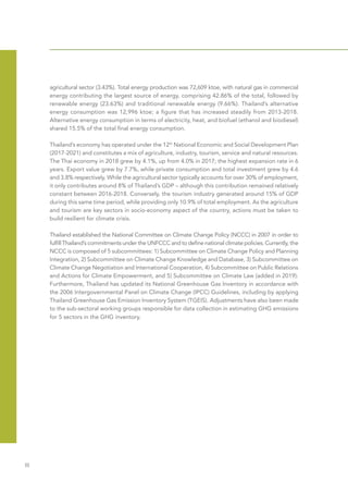 Ⅲ
agricultural sector (3.43%). Total energy production was 72,609 ktoe, with natural gas in commercial
energy contributing the largest source of energy, comprising 42.86% of the total, followed by
renewable energy (23.63%) and traditional renewable energy (9.66%). Thailand’s alternative
energy consumption was 12,996 ktoe; a figure that has increased steadily from 2013-2018.
Alternative energy consumption in terms of electricity, heat, and biofuel (ethanol and biodiesel)
shared 15.5% of the total final energy consumption.
Thailand’s economy has operated under the 12th
National Economic and Social Development Plan
(2017-2021) and constitutes a mix of agriculture, industry, tourism, service and natural resources.
The Thai economy in 2018 grew by 4.1%, up from 4.0% in 2017; the highest expansion rate in 6
years. Export value grew by 7.7%, while private consumption and total investment grew by 4.6
and 3.8% respectively. While the agricultural sector typically accounts for over 30% of employment,
it only contributes around 8% of Thailand’s GDP – although this contribution remained relatively
constant between 2016-2018. Conversely, the tourism industry generated around 15% of GDP
during this same time period, while providing only 10.9% of total employment. As the agriculture
and tourism are key sectors in socio-economy aspect of the country, actions must be taken to
build resilient for climate crisis.
Thailand established the National Committee on Climate Change Policy (NCCC) in 2007 in order to
fulfill Thailand’s commitments under the UNFCCC and to define national climate policies. Currently, the
NCCC is composed of 5 subcommittees: 1) Subcommittee on Climate Change Policy and Planning
Integration, 2) Subcommittee on Climate Change Knowledge and Database, 3) Subcommittee on
Climate Change Negotiation and International Cooperation, 4) Subcommittee on Public Relations
and Actions for Climate Empowerment, and 5) Subcommittee on Climate Law (added in 2019).
Furthermore, Thailand has updated its National Greenhouse Gas Inventory in accordance with
the 2006 Intergovernmental Panel on Climate Change (IPCC) Guidelines, including by applying
Thailand Greenhouse Gas Emission Inventory System (TGEIS). Adjustments have also been made
to the sub-sectoral working groups responsible for data collection in estimating GHG emissions
for 5 sectors in the GHG inventory.
 