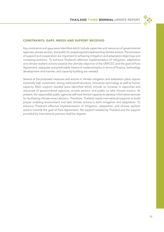 THAILAND THIRD BIENNIAL UPDATE REPORT
Ⅵ
CONSTRAINTS, GAPS, NEEDS AND SUPPORT RECEIVED
Key constraints and gaps were identified which include capacities and resources of governmental
agencies, private sectors, and public for preparing and implementing climate actions. The provision
of support and cooperation are important to achieving mitigation and adaptation objectives and
increasing ambition. To enhance Thailand’s effective implementation of mitigation, adaptation
and climate resilient actions towards the ultimate objective of the UNFCCC and the goal of Paris
Agreement, adequate and predictable means of implementation in terms of finance, technology
development and transfer, and capacity building are needed.
Several of the proposed measures and actions in climate mitigation and adaptation plans require
extremely high investment, strong institutional structure, innovative technology as well as human
capacity. Main support needed were identified which include an increase in capacities and
resources of governmental agencies, private sectors, and public to take climate actions. At
present, the responsible public agencies still have limited capacity to develop information services
for facilitating climate-smart decision. Therefore, Thailand needs international supports to build
proper enabling environment and take climate actions in both mitigation and adaptation. To
enhance Thailand’s effective implementation of mitigation, adaptation, and climate resilient
actions towards the goal of Paris Agreement, the support needed by Thailand and the support
provided by international partners shall be aligned.
 