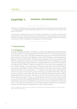 CHAPTER 1
2
CHAPTER 1: NATIONAL CIRCUMSTANCES
Source: 1) Department of Marine and Coastal Resources 2) Thailand’s Second Assessment Report on Climate Change
2016, Thailand Research Fund
1.1 Physical Context
1.1.1 Geography
Thailand, officially the Kingdom of Thailand, is situated in Southeast Asia between latitudes
5° 37’ N and 20° 27’ N and longitudes 97° 22’ E and 105° 37’ E, covering a total area of
513,115 km2. To the north, it borders with Myanmar and Laos, and to the east with Laos
and Cambodia. To the south lies Malaysia and the Gulf of Thailand, while westwards sits
Myanmar and the Andaman Sea. The dominant topography of the country is littoral area
with the coastal zone including the Gulf of Thailand coast and the Andaman sea coast.
The total coastal length is about 2,815 km including Andaman Sea coast 937 km and Gulf
of Thailand coast 1,878 km Thailand's coastal zone is one of the most vulnerable area
from climate change. In the recent years, Thailand coastal areas around 155 locations
with approximately 600 km (23% of Thailand coastline) has been encountered a coastal
erosion crisis with an erosion rate from 1 - 5 meters per year which refer to the land loss
at 2 km2
per year or the value of economic damage up to 6,000 million Baht. They are
economic important areas where 23 provinces are located with approximately 12 million
of population living in the areas. The area is not only an economic area for tourism and
fishery industry but also is home to coastal fishery communities which those coastal
communities are hardly inevitably affected by climate crisis. On top of that, Bangkok and
its perimeter provinces surrounded by the coast and rivers are ranked as one of the top
cities in the world at the highest risk of intensive flooding resulting from precipitation
change, sea-level rising and coastal erosion under climate change.
Thailand is a developing country highly vulnerable to the impacts of climate change and
is ranked, by Global Climate Risk Index (CRI), as the 8th
most affected countries in the
period 1999-2018.
Thailand has established the inter-ministerial committees to oversee climate policy
development and implementation and comprehensive national systems to monitor,
evaluate and report on progress. Thailand will continue to work relentlessly with the global
community in order to address the challenges of climate change.
 