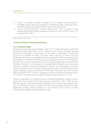 CHAPTER 1
24
•	 Uptake in renewable energies: Thailand aims to increase the percentage of
	 renewable energy in gross final consumption to 24.08 % by 2030. In December 2017,
renewable energy constituted 14.49% of gross final consumption.
•	 Improve energy efficiency: Thailand’s Government aims to reduce Energy
	 Intensity (EI) by 30% by 2036 compared to levels from 2010. In 2017, EI was 7.77
ktoe3
per billion THB.
Source: Thailand's Voluntary National Review on the Implementation of the 2030 Agenda for Sustainable Development
2018, Ministry of Foreign Affairs
1.6 Current State of the National Economy
1.6.1 Economic Profile
Thailand’s economy has been developed under the 12th
National Economic and Social
Development Plan (2017-2021), which adhered to the 20-Year National Strategy
Framework (2017-2036), a commitment to the SDGs, a philosophy of Sufficiency
Economy, the Thailand 4.0 Policy, and other reform agendas. In order to set out
development directions and strategies to achieve the objectives of “Security, Prosperity, and
Sustainability”, the Thailand 4.0 Policy lays out a long-term vision to shift the country’s
economy from a heavy manufacturing to be a high-value-added and innovation-driven
economy. Thailand 4.0 will develop a knowledge-based economy by encouraging
creativity, innovation, science, technology and research and development, aiming to
increase the added value in the technology sector and other targeted industries. One
of the strategies to support the Thailand 4.0 roadmap is the Eastern Economic Corridor
(EEC), launched in 2017. The EEC is expected to enhance Thailand’s competitiveness as
it is located in the potential area suitable for being a regional economic center.
Thailand is regarded as a mix-typed economy, constituting agriculture, industry, tourism,
service and natural resources. The Thai economy expanded by 4.1% in 2018, up from
4.0% the year prior, which was the highest expansion rate in the past 6 years. Export value
grew by 7.7% while private consumption and total investment grew by 4.6% and 3.8%,
respectively. Headline inflation averaged at 1.1% and the Current Account to Gross
Domestic Product (GDP) recorded a surplus of 7.4%.
 