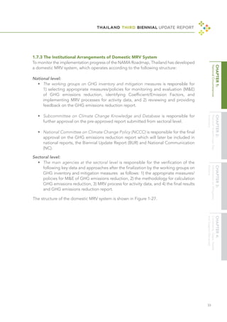 THAILAND THIRD BIENNIAL UPDATE REPORT
33
1.7.3 The Institutional Arrangements of Domestic MRV System
To monitor the implementation progress of the NAMA Roadmap, Thailand has developed
a domestic MRV system, which operates according to the following structure:
National level:
•	 The working groups on GHG inventory and mitigation measures is responsible for
1) selecting appropriate measures/policies for monitoring and evaluation (M&E)
of GHG emissions reduction, identifying Coefficient/Emission Factors, and
implementing MRV processes for activity data, and 2) reviewing and providing
feedback on the GHG emissions reduction report.
	
•	 Subcommittee on Climate Change Knowledge and Database is responsible for
further approval on the pre-approved report submitted from sectoral level.
	
•	 National Committee on Climate Change Policy (NCCC) is responsible for the final
approval on the GHG emissions reduction report which will later be included in
national reports, the Biennial Update Report (BUR) and National Communication
(NC).
Sectoral level:
•	 The main agencies at the sectoral level is responsible for the verification of the
following key data and approaches after the finalization by the working groups on
GHG inventory and mitigation measures as follows: 1) the appropriate measures/
policies for M&E of GHG emissions reduction, 2) the methodology for calculation
GHG emissions reduction, 3) MRV process for activity data, and 4) the final results
and GHG emissions reduction report.	
The structure of the domestic MRV system is shown in Figure 1-27.	
 