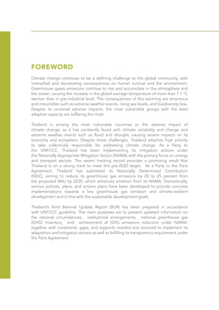 FOREWORD
Climate change continues to be a defining challenge to the global community, with
intensified and devastating consequences on human survival and the environment.
Greenhouse gases emissions continue to rise and accumulate in the atmosphere and
the ocean, causing the increase in the global average temperature of more than 1.1 °C
warmer than in pre-industrial level. The consequences of this warming are enormous
and irreversible such as extreme weather events, rising sea levels, and biodiversity loss.
Despite its universal adverse impacts, the most vulnerable groups with the least
adaptive capacity are suffering the most.
Thailand is among the most vulnerable countries to the adverse impact of
climate change, as it has constantly faced with climate variability and change and
extreme weather events such as flood and drought, causing severe impacts on its
economy and ecosystem. Despite these challenges, Thailand attaches high priority
to take collectively responsible for addressing climate change. As a Party to
the UNFCCC, Thailand has been implementing its mitigation actions under
the Nationally Appropriate Mitigation Action (NAMA) with the primary focus on energy
and transport sectors. The recent tracking record provides a promising result that
Thailand is on a strong track to meet this pre-2020 target. As a Party to the Paris
Agreement, Thailand has submitted its Nationally Determined Contribution
(NDC), aiming to reduce its greenhouse gas emissions by 20 to 25 percent from
the projected BAU by 2030, which enhances ambition from its NAMA. Domestically,
various policies, plans, and actions plans have been developed to provide concrete
implementations towards a low greenhouse gas emission and climate-resilient
development and in line with the sustainable development goals.
Thailand’s third Biennial Update Report (BUR) has been prepared in accordance
with UNFCCC guideline. The main purposes are to present updated information on
the national circumstances, institutional arrangements, national greenhouse gas
(GHG) inventory, and achievement of GHG emissions reduction under NAMA;
together with constraints, gaps, and supports needed and received to implement its
adaptation and mitigation actions as well as fulfilling its transparency requirement under
the Paris Agreement.
 