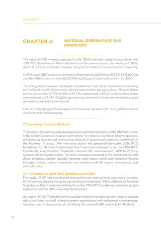 CHAPTER 2
38
CHAPTER 2: NATIONAL GREENHOUSE GAS
INVENTORY
2.1 Inventory Process in Thailand
Thailand’s GHG inventory was developed and submitted according to the UNFCCC Article
4.1(a) of the Convention in accord with Article 12: national inventories of anthropogenic
emissions by sources and removals by sinks of all greenhouse gases not controlled by
the Montreal Protocol. The inventory report was prepared using the 2006 IPCC
Guidelines for National Greenhouse Gas Inventories (referred to as the 2006 IPCC
Guidelines), and presented Thailand’s national GHG emissions from 2000 to 2016 by
sources, and removals by sinks. The GHG emissions estimated in this report include both
direct emissions (carbon dioxide, methane, and nitrous oxide) and indirect emissions
(nitrogen oxides, carbon monoxide, non-methane volatile organic compounds, and
sulfur dioxide).
2.1.1 Transition to 2006 IPCC Guidelines and TGEIS
Previously, ONEP had coordinated and worked with sectoral lead agencies to compile
GHG inventory data for five sectors according to the Revised 1996 Guidelines for National
Greenhouse Gas Inventories (referred to as the 1996 IPCC Guidelines) without a proper
supporting tool for GHG inventory development.
At present, TGEIS: Thailand Greenhouse Gas Emissions Inventory System, a tool to support
robust and clear national inventory system governance and institutional arrangements,
has been used in the process of calculating the national GHG inventory for Thailand.
The national GHG inventory reported in this TBUR have been made in accordance with
2006 IPCC Guidelines for National Greenhouse Gas Inventories and the developed TGEIS,
which TGIES is an information system designed to enhance the national GHG inventory.
In 2016, total GHG emissions (excluding those from LULUCF) were 354,357.61 GgCO2
eq
and Net GHG emissions were 263,223.46 GgCO2
eq. (including those from LULUCF).
The Energy sector has been the largest contributor to Thailand’s GHG emission, accounting
for 71.65% of total GHG emissions. While emissions from the Agriculture, IPPU and Waste
sectors account for 14.72%, 8.90% and 4.73%, respectively. LULUCF sector contributed to
a net removal of 91,134.15 GgCO2
eq, showing a trend of increased net removals as total
removals exceeded total emissions.
Overall, Thailand’s greenhouse gas (GHG) emissions represent less 1% of global emissions
and lower than world average.
 