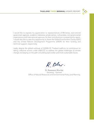 I would like to express my appreciation to representatives of Ministries, sub-national
government agencies, academic institutions, private sectors, civil societies, non-governmental
organizations and international agencies, for their contributions in preparing this report.
I would also like to take this opportunity to thank the Global Environment Facility (GEF)
and the United Nations Development Programme (UNDP) for their funding and
technical support, respectively.
Lastly, despite the global outbreak of COVID-19, Thailand reaffirms its commitment to
taking collective actions under UNFCCC to address the global challenges of climate
change and staying on the path of building back better and more sustainable future.
THAILAND THIRD BIENNIAL UPDATE REPORT
Dr. Raweewan Bhuridej
Secretary - General
Office of Natural Resources and Environmental Policy and Planning
 