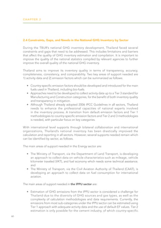 CHAPTER 2
60
2.4 Constraints, Gaps, and Needs in the National GHG Inventory by Sector
During the TBUR’s national GHG inventory development, Thailand faced several
constraints and gaps that need to be addressed. This includes limitations and barriers
that affect the quality of GHG inventory estimation and compilation. It is important to
improve the quality of the national statistics compiled by relevant agencies to further
improve the overall quality of the national GHG inventory.
Thailand aims to improve its inventory quality in terms of transparency, accuracy,
completeness, consistency, and comparability. Two key areas of support needed are
1) activity data and 2) emission factors which can be summarized as follows:
•	 Country-specific emission factors should be developed and introduced for the main
fuels used in Thailand, including bio-fuels.
•	 Approaches need to be developed to collect activity data up to a Tier 3 standard for
Manufacturing and Construction categories, for the benefit of both inventory quality
and transparency in mitigation.
•	 Although Thailand already adopted 2006 IPCC Guidelines in all sectors, Thailand
needs to enhance the professional capacities of national experts involved
in the inventory process. A transition from default emission factors and Tier 1
methodologies to country-specific emission factors and Tier 2 and 3 methodologies
is needed, with particular focus on key categories.
With international level supports through bilateral collaboration and international
organizations, Thailand’s national inventory has been drastically improved the
calculation and reporting in all sectors. However, several supports needed remain which
can be identified by sector, as follows.
The main areas of support needed in the Energy sector are:
•	 The Ministry of Transport, via the Department of Land Transport, is developing
an approach to collect data on vehicle characteristics such as mileage, vehicle
kilometer traveled (VKT), and fuel economy which needs some technical assistance;
and
•	 The Ministry of Transport, via the Civil Aviation Authority of Thailand (CAAT), is
developing an approach to collect data on fuel consumption for international
aviation.
The main areas of support needed in the IPPU sector are:
•	 Estimation of GHG emissions from the IPPU sector is considered a challenge for
Thailand due to the diversity of GHG sources and gas types, as well as the
complexity of calculation methodologies and data requirements. Currently, the
emissions from most sub-categories under the IPPU sector can be estimated using
Tier 1 approach with adequate activity data and the use of default EF values. Tier 2
estimation is only possible for the cement industry, of which country-specific
 