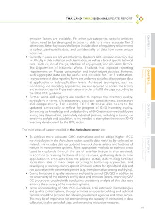 THAILAND THIRD BIENNIAL UPDATE REPORT
61
emission factors are available. For other sub-categories, specific emission
factors need to be developed in order to shift to a more accurate Tier 2
estimation. Other key issues/challenges include a lack of regulatory requirements
to collect plant-specific data, and confidentiality of data from some unique
industries.
•	 Currently, F-gases are not yet included in Thailand’s GHG emission inventory due
to difficulty in data collection and classification, as well as a lack of specific technical
data, such as, initial charge, lifetime of equipment, and emission factors.
The Department of Industrial Works, Thailand, has imposed reporting
requirements on F-gases consumption and import-export statistics. However,
such aggregate data can be useful and possible for Tier 1 estimation.
Improvement of data reporting forms are underway to collect disaggregate data
at application or sub-application levels. Advanced techniques, such as,
monitoring and modeling approaches, are also required to obtain the activity
and emission data for F-gas estimation in order to fulfill the gaps according to
the 2006 IPCC guideline.
•	 Further works and supports are needed to improve the inventory quality,
particularly in terms of transparency, accuracy, completeness, consistency
and comparability. The existing TGEIS database also needs to be
updated periodically to reflect the progress of GHG inventory quality.
Enhancing the knowledge and understanding of GHG estimation methodologies
among key stakeholders, particularly industrial partners, including a training on
sensitivity analysis and calculation, is also needed to strengthen the national GHG
inventory development for the IPPU sector.
The main areas of support needed in the Agriculture sector are:
•	 To achieve more accurate GHG estimations and to adopt higher IPCC
methodologies in the Agriculture sector, specific data needs to be collected or
revised; this includes data on updated livestock characteristics and fractions of
manure in management systems. More appropriate methods to estimate areas
burnt in croplands through the use of satellite images is also required,
in addition to revising fractions of crop residues, gathering data on lime
application to croplands from the private sector, determining fertilizer
application rates of major crops according to bottom-up approaches, and
developing or revising country-specific emission factors for agricultural soils and
rice cultivation with water management (e.g. from alternative wetting and drying).
•	 Due to limitations in quality assurance and quality control (QA/QC) in addition to
the uncertainty of the country’s activity data and emission factors, improving QA/
QC procedures coupled with conducting uncertainty analysis of this data may
enhance the accuracy of the inventory systems.
•	 Better understanding of 2006 IPCC Guidelines, GHG estimation methodologies
and quality control systems, through activities on capacity building and technical
transfer, should be provided for relevant government agencies and other parties.
This may be of importance for strengthening the capacity of institutions in data
collection, quality control of data, and enhancing mitigation measures.
 