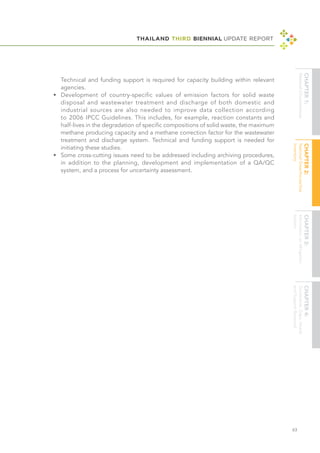 THAILAND THIRD BIENNIAL UPDATE REPORT
63
Technical and funding support is required for capacity building within relevant
agencies.
•	 Development of country-specific values of emission factors for solid waste
disposal and wastewater treatment and discharge of both domestic and
industrial sources are also needed to improve data collection according
to 2006 IPCC Guidelines. This includes, for example, reaction constants and
half-lives in the degradation of specific compositions of solid waste, the maximum
methane producing capacity and a methane correction factor for the wastewater
treatment and discharge system. Technical and funding support is needed for
initiating these studies.
•	 Some cross-cutting issues need to be addressed including archiving procedures,
in addition to the planning, development and implementation of a QA/QC
system, and a process for uncertainty assessment.
 