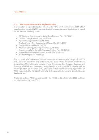 CHAPTER 3
72
3.2.2	 The Preparation for NDC Implementation
In preparation to support mitigation actions under NDC, which commence in 2021, ONEP
developed an updated NDC, consistent with the country’s relevant policies and based
on the national following plans:
•	 12th
National Economics and Social Development Plan 2017-2021
•	 Climate Change Master Plan 2015-2050
•	 Power Development Plan 2015-2036
•	 Thailand Smart Grid Development Master Plan 2015-2036
•	 Energy Efficiency Plan 2015-2036
•	 Alternative Energy Development Plan 2015-2036
•	 Environmentally Sustainable Transport System Plan 2013-2030
•	 National Industrial Development Master Plan 2012-2031
•	 Waste Management Roadmap
The updated NDC addresses Thailand’s commitment on the NDC target of 20-25%
GHG emission reductions and updated its post-2020 efforts. Moreover, Thailand is in
the process of formulating its Long-term Low Greenhouse Gas Emission Development
Strategy (LT-LEDS) and developing several projects to support NDC targets such as
Tracking System of Thailand’s GHG Emissions Reduction (Web based), Application of
NDC Tracking, Public Handbook for the GHG Emissions Reduction and Climate Change
Resilience, etc.
Thailand’s updated NDC was approved by the NCCC and the Cabinet in 2020 and later
on submitted to the UNFCCC.
 