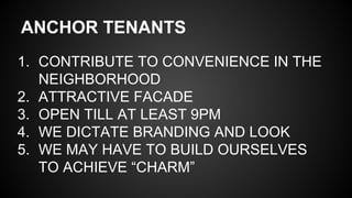 ANCHOR TENANTS
1. CONTRIBUTE TO CONVENIENCE IN THE
NEIGHBORHOOD
2. ATTRACTIVE FACADE
3. OPEN TILL AT LEAST 9PM
4. WE DICTATE BRANDING AND LOOK
5. WE MAY HAVE TO BUILD OURSELVES
TO ACHIEVE “CHARM”
 