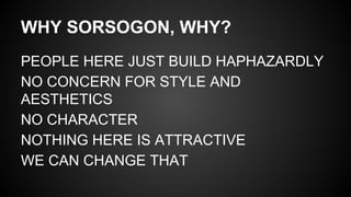 WHY SORSOGON, WHY?
PEOPLE HERE JUST BUILD HAPHAZARDLY
NO CONCERN FOR STYLE AND
AESTHETICS
NO CHARACTER
NOTHING HERE IS ATTRACTIVE
WE CAN CHANGE THAT
 