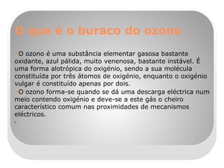 O que é o buraco do ozono O ozono é uma substância elementar gasosa bastante oxidante, azul pálida, muito venenosa, bastante instável. É uma forma alotrópica do oxigénio, sendo a sua molécula constituída por três átomos de oxigénio, enquanto o oxigénio vulgar é constituído apenas por dois. O ozono forma-se quando se dá uma descarga eléctrica num meio contendo oxigénio e deve-se a este gás o cheiro característico comum nas proximidades de mecanismos eléctricos. 