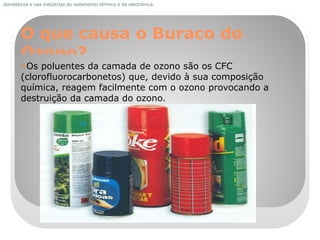 O que causa o Buraco do Ozono? Os poluentes da camada de ozono são os CFC (clorofluorocarbonetos) que, devido à sua composição química, reagem facilmente com o ozono provocando a destruição da camada do ozono. domésticos e nas indústrias do isolamento térmico e da electrónica. 