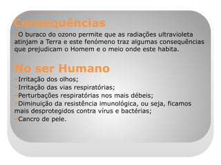 Consequências O buraco do ozono permite que as radiações ultravioleta atinjam a Terra e este fenómeno traz algumas consequências que prejudicam o Homem e o meio onde este habita. No ser Humano Irritação dos olhos; Irritação das vias respiratórias; Perturbações respiratórias nos mais débeis; Diminuição da resistência imunológica, ou seja, ficamos mais desprotegidos contra vírus e bactérias; Cancro de pele. 