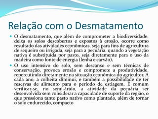 Relação com o DesmatamentoO desmatamento, que além de comprometer a biodiversidade, deixa os solos descobertos e expostos à erosão, ocorre como resultado das atividades econômicas, seja para fins de agricultura de sequeiro ou irrigada, seja para a pecuária, quando a vegetação nativa é substituída por pasto, seja diretamente para o uso da madeira como fonte de energia (lenha e carvão). O uso intensivo do solo, sem descanso e sem técnicas de conservação, provoca erosão e compromete a produtividade, repercutindo diretamente na situação econômica do agricultor. A cada ano, a colheita diminui, e também a possibilidade de ter reservas de alimento para o período de estiagem. É comum verificar-se, no semi-árido, a atividade da pecuária ser desenvolvida sem considerar a capacidade de suporte da região, o que pressiona tanto pasto nativo como plantado, além de tornar o solo endurecido, compacto