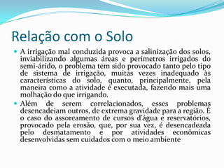 Relação com o SoloA irrigação mal conduzida provoca a salinização dos solos, inviabilizando algumas áreas e perímetros irrigados do semi-árido, o problema tem sido provocado tanto pelo tipo de sistema de irrigação, muitas vezes inadequado às características do solo, quanto, principalmente, pela maneira como a atividade é executada, fazendo mais uma molhação do que irrigando.Além de serem correlacionados, esses problemas desencadeiam outros, de extrema gravidade para a região. É o caso do assoreamento de cursos d'água e reservatórios, provocado pela erosão, que, por sua vez, é desencadeada pelo desmatamento e por atividades econômicas desenvolvidas sem cuidados com o meio ambiente