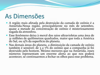 As DimensõesA região mais afetada pela destruição da camada de ozônio é a Antártida.Nessa região, principalmente no mês de setembro, quase a metade da concentração de ozônio é misteriosamente sugada da atmosfera.Esse fenômeno deixa à mercê dos raios ultravioletas uma área de 31 milhões de quilômetros quadrados, maior que toda a América do Sul, ou 15% da superfície do planeta.Nas demais áreas do planeta, a diminuição da camada de ozônio também é sensível; de 3 a 7% do ozônio que a compunha já foi destruído pelo homem. Mesmo menores que na Antártida, esses números representam um enorme alerta ao que nos poderá acontecer, se continuarmos a fechar os olhos para esse problema.