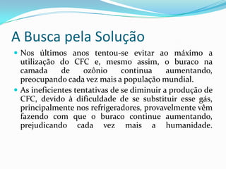 A Busca pela SoluçãoNos últimos anos tentou-se evitar ao máximo a utilização do CFC e, mesmo assim, o buraco na camada de ozônio continua aumentando, preocupando cada vez mais a população mundial.As ineficientes tentativas de se diminuir a produção de CFC, devido à dificuldade de se substituir esse gás, principalmente nos refrigeradores, provavelmente vêm fazendo com que o buraco continue aumentando, prejudicando cada vez mais a humanidade.