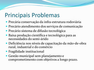 Principais ProblemasPrecária conservação da infra-estrutura rodoviária Precário atendimento dos serviços de comunicação Precário sistema de difusão tecnológica Baixa produção científica e tecnológica para as necessidades do semi-áridoDeficiência nos níveis de capacitação da mão-de-obra rural, industrial e do comércio Fragilidade institucional Gestão municipal sem planejamento e comprometimento com objetivos a longo prazo.