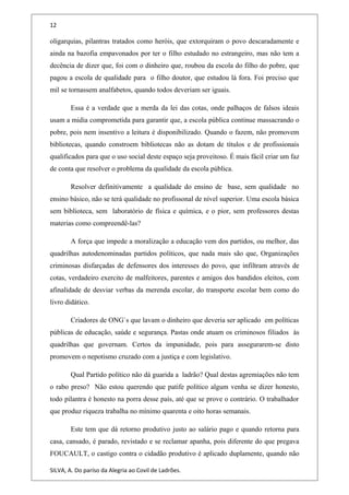 12
oligarquias, pilantras tratados como heróis, que extorquiram o povo descaradamente e
ainda na bazofia empavonados por ter o filho estudado no estrangeiro, mas não tem a
decência de dizer que, foi com o dinheiro que, roubou da escola do filho do pobre, que
pagou a escola de qualidade para o filho doutor, que estudou lá fora. Foi preciso que
mil se tornassem analfabetos, quando todos deveriam ser iguais.
Essa é a verdade que a merda da lei das cotas, onde palhaços de falsos ideais
usam a midia comprometida para garantir que, a escola pública continue massacrando o
pobre, pois nem insentivo a leitura é disponibilizado. Quando o fazem, não promovem
bibliotecas, quando constroem bibliotecas não as dotam de títulos e de profissionais
qualificados para que o uso social deste espaço seja proveitoso. É mais fácil criar um faz
de conta que resolver o problema da qualidade da escola pública.
Resolver definitivamente a qualidade do ensino de base, sem qualidade no
ensino básico, não se terá qualidade no profissonal de nível superior. Uma escola básica
sem biblioteca, sem laboratório de física e química, e o pior, sem professores destas
materias como compreendê-las?
A força que impede a moralização a educação vem dos partidos, ou melhor, das
quadrilhas autodenominadas partidos políticos, que nada mais são que, Organizações
criminosas disfarçadas de defensores dos interesses do povo, que infiltram através de
cotas, verdadeiro exercito de malfeitores, parentes e amigos dos bandidos eleitos, com
afinalidade de desviar verbas da merenda escolar, do transporte escolar bem como do
livro didático.
Criadores de ONG`s que lavam o dinheiro que deveria ser aplicado em políticas
públicas de educação, saúde e segurança. Pastas onde atuam os criminosos filiados às
quadrilhas que governam. Certos da impunidade, pois para assegurarem-se disto
promovem o nepotismo cruzado com a justiça e com legislativo.
Qual Partido político não dá guarida a ladrão? Qual destas agremiações não tem
o rabo preso? Não estou querendo que patife político algum venha se dizer honesto,
todo pilantra é honesto na porra desse país, até que se prove o contrário. O trabalhador
que produz riqueza trabalha no mínimo quarenta e oito horas semanais.
Este tem que dá retorno produtivo justo ao salário pago e quando retorna para
casa, cansado, é parado, revistado e se reclamar apanha, pois diferente do que pregava
FOUCAULT, o castigo contra o cidadão produtivo é aplicado duplamente, quando não
SILVA, A. Do paríso da Alegria ao Covil de Ladrões.
 