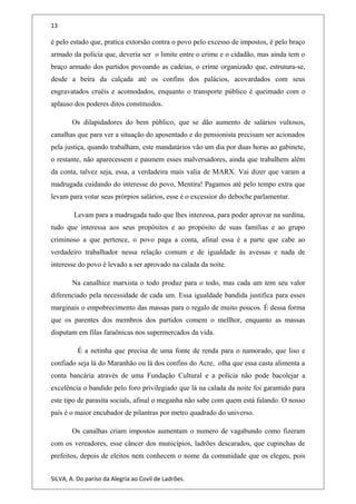13
é pelo estado que, pratica extorsão contra o povo pelo excesso de impostos, é pelo braço
armado da polícia que, deveria ser o limite entre o crime e o cidadão, mas ainda tem o
braço armado dos partidos povoando as cadeias, o crime organizado que, estrutura-se,
desde a beira da calçada até os confins dos palácios, acovardados com seus
engravatados cruéis e acomodados, enquanto o transporte público é queimado com o
aplauso dos poderes ditos constituidos.
Os dilapidadores do bem público, que se dão aumento de salários vultosos,
canalhas que para ver a situação do aposentado e do pensionista precisam ser acionados
pela justiça, quando trabalham, este mandatários vão um dia por duas horas ao gabinete,
o restante, não aparecessem e pasmem esses malversadores, ainda que trabalhem além
da conta, talvez seja, essa, a verdadeira mais valia de MARX. Vai dizer que varam a
madrugada cuidando do interesse do povo, Mentira! Pagamos até pelo tempo extra que
levam para votar seus prórpios salários, esse é o excessior do deboche parlamentar.
Levam para a madrugada tudo que lhes interessa, para poder aprovar na surdina,
tudo que interessa aos seus propósitos e ao propósito de suas famílias e ao grupo
criminoso a que pertence, o povo paga a conta, afinal essa é a parte que cabe ao
verdadeiro trabalhador nessa relação comum e de igualdade às avessas e nada de
interesse do povo é levado a ser aprovado na calada da noite.
Na canalhice marxista o todo produz para o todo, mas cada um tem seu valor
diferenciado pela necessidade de cada um. Essa igualdade bandida justifica para esses
marginais o empobrecimento das massas para o regalo de muito poucos. É dessa forma
que os parentes dos membros dos partidos comem o mellhor, enquanto as massas
disputam em filas faraônicas nos supermercados da vida.
É a netinha que precisa de uma fonte de renda para o namorado, que liso e
confiado seja lá do Maranhão ou lá dos confins do Acre, olha que essa casta alimenta a
conta bancária através de uma Fundação Cultural e a polícia não pode bacolejar a
excelência o bandido pelo foro privilegiado que lá na calada da noite foi garantido para
este tipo de parasita socials, afinal o meganha não sabe com quem está falando. O nosso
país é o maior encubador de pilantras por metro quadrado do universo.
Os canalhas criam impostos aumentam o numero de vagabundo como fizeram
com os vereadores, esse câncer dos municípios, ladrões descarados, que cupinchas de
prefeitos, depois de eleitos nem conhecem o nome da comunidade que os elegeu, pois
SILVA, A. Do paríso da Alegria ao Covil de Ladrões.
 