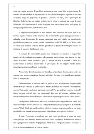 14
estão para pegar propina de prefeitos, promove-se, que esses ditos representantes da
maioria são na realidade a representação de um cálculo feito pelas legendas e um dito
coeficênte elege os pegadores de propina. Dinheiro, na meia, não é privilégio de
Brasília. Onde houver um partido político tem o crime organizado na ponta de uma
indicação. Não plantam um só pé de laranjeira, mas não conheço quem mais goste de
laranja que governador e prefeito nesse país.
A impessoalidade positiva é mais forte na hora de dividir os lucros, mas é na
hora de pagar a conta do roubo descarado dos avermelhados que a ideologia socialista é
aplicada, essa democracia de araque sustentada por um retalho de constituição
prostituída ao gosto dos vermes e ainda chamada de DEMOCRÁTICA, na democracia
do social que invade e viola os direitos garantidos na própria Constituição violada ao
interesse de todos os bandidos de peso.
A certeza da impunidade garante aos comparsas os indultos e progressões
penais. A independência dos poderes não passa de mentira tosca para alegrar os que
ainda acreditam numa república que já nasceu viciada e cortesã, Criada por
Escravocratas e cortesãs mantiveram os privilégios de um império falido, numa
republiqueta dimensionalmente continental.
Nessa valsa de informações privilegiadas, golpes fatais foram dados contra as
massas, mas só por garantia de fortunas advindas do nada e fortalecida por negócio
além da imaginação.
Quem comanda as milícias senão os políticos que se alimentam de poder pelo
crime? Por que será que as comissões de direitos humanos das câmaras e Assembleias
correm Para acudir vagabundo que mata inocente? Por que político persegue policial?
Quem recruta policial para sua segurança? Por que só contrata policiais com
envolvimento com o crime? Por que a lei de moralização das policias não sai da gaveta?
Qual político dito honesto, não usou o dinheiro público para facilitar a vida dos
familiares? Qual político não desviou verba para beneficiar seus comparsas da merenda
escolar? Qual filiado de partido político não tem conta no exterior para lavar sua alma
prostituída com a saúde, com a segurança e educação do povo que diz defender?
E esse Congresso vergonhoso que tem como presidente o dono de uma
Fundação que lava dinheiro público desviado. Todo vagabundo da família de político
tem lugar garantido na folha de pagamento. Onde esta a obrigatoriedade do concurso, é
SILVA, A. Do paríso da Alegria ao Covil de Ladrões.
 