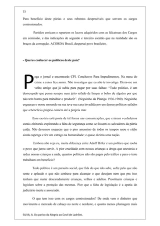 15
Para benefício deste púrias e seus rebentos desprezíveis que servem os cargos
comissionados.
Partidos enricam e repartem os lucros adquiridos com as falcatruas dos Cargos
em comissão, e das indicações de segundo e terceiro escalão que na realidade são os
braços da corrupção. ACORDA Brasil, despertai povo brasileiro.
- Queres conhecer os políticos deste país?
ega o jornal e encontrarás CPI. Conchavos Para Impedimentos. Na mesa do
crime a coisa fica assim. Não investigas que eu não te investigo. Dizia-me um
velho amigo que já subiu para pagar por suas falhas: “Todo político, é um
desocupado que pensa sempre num jeito safado de limpar o bolso de alguém por que
não tem honra para trabalhar e produzir”. (Neguinho da Pitanga 1936-1980). Neguinho
esqueceu o nome morando na rua teve sua casa invadida por um desses políticos safados
que a benefício próprio comem até a própria mãe.
P
Essa escória está posta de tal forma nas comunicações, que criaram verdadeiros
curais eleitorais explorando a falta de segurança como se fossem os salvadores da pátria
caída. Não devemos esquecer que o pior assassino de todos os tempos usou o rádio
ainda capenga e fez um estrago na humanidade; e quase dizima uma nação.
Embora não veja eu, muita diferença entre Adolf Hitler e um político que rouba
o povo que jurou servir. A pior crueldade com nossas crianças a droga que anestesia e
reduz nossas crianças a nada, quantos políticos não são pagos pelo tráfico e para o trato
trabalham em benefício?
Todo político é um parasita social, que fala do que não sabe, sofre pelo que não
sente e aplaude o que não conhece para alcançar o que desejam nem que pra isso
tenham que matar descaradamente crianças, velhos e adultos. Prostituem crianças e
legislam sobre a proteção das mesmas. Pior que a falta de legislação é a apatia do
judiciário inerte e associado.
O que tem isso com os cargos comissionados? De onde vem o dinheiro que
movimenta o mercado de cabaço no norte e nordeste, e quanta menos plumagem mais
SILVA, A. Do paríso da Alegria ao Covil de Ladrões.
 