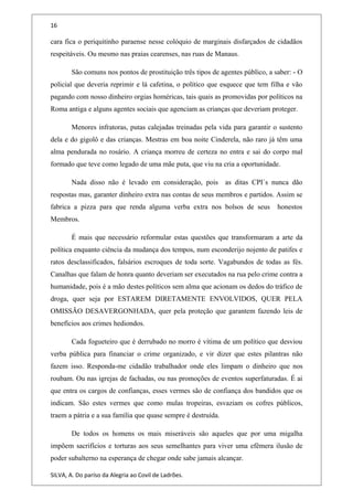 16
cara fica o periquitinho paraense nesse colóquio de marginais disfarçados de cidadãos
respeitáveis. Ou mesmo nas praias cearenses, nas ruas de Manaus.
São comuns nos pontos de prostituição três tipos de agentes público, a saber: - O
policial que deveria reprimir e lá cafetina, o político que esquece que tem filha e vão
pagando com nosso dinheiro orgias homéricas, tais quais as promovidas por políticos na
Roma antiga e alguns agentes sociais que agenciam as crianças que deveriam proteger.
Menores infratoras, putas calejadas treinadas pela vida para garantir o sustento
dela e do gigolô e das crianças. Mestras em boa noite Cinderela, não raro já têm uma
alma pendurada no rosário. A criança morreu de certeza no entra e sai do corpo mal
formado que teve como legado de uma mãe puta, que viu na cria a oportunidade.
Nada disso não é levado em consideração, pois as ditas CPI`s nunca dão
respostas mas, garanter dinheiro extra nas contas de seus membros e partidos. Assim se
fabrica a pizza para que renda alguma verba extra nos bolsos de seus honestos
Membros.
É mais que necessário reformular estas questões que transformaram a arte da
política enquanto ciência da mudança dos tempos, num esconderijo nojento de patifes e
ratos desclassificados, falsários escroques de toda sorte. Vagabundos de todas as fés.
Canalhas que falam de honra quanto deveriam ser executados na rua pelo crime contra a
humanidade, pois é a mão destes políticos sem alma que acionam os dedos do tráfico de
droga, quer seja por ESTAREM DIRETAMENTE ENVOLVIDOS, QUER PELA
OMISSÃO DESAVERGONHADA, quer pela proteção que garantem fazendo leis de
benefícios aos crimes hediondos.
Cada fogueteiro que é derrubado no morro é vítima de um político que desviou
verba pública para financiar o crime organizado, e vir dizer que estes pilantras não
fazem isso. Responda-me cidadão trabalhador onde eles limpam o dinheiro que nos
roubam. Ou nas igrejas de fachadas, ou nas promoções de eventos superfaturadas. É ai
que entra os cargos de confianças, esses vermes são de confiança dos bandidos que os
indicam. São estes vermes que como mulas tropeiras, esvaziam os cofres públicos,
traem a pátria e a sua família que quase sempre é destruída.
De todos os homens os mais miseráveis são aqueles que por uma migalha
impõem sacrifícios e torturas aos seus semelhantes para viver uma efêmera ilusão de
poder subalterno na esperança de chegar onde sabe jamais alcançar.
SILVA, A. Do paríso da Alegria ao Covil de Ladrões.
 