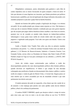 17
Dilapidadores contumazes, purias alimentados pela ganância e pela falta de
caráter impiedosa com os menos favorecidos de quem usurpam e ferem de morte. O
leite que derrama só causa lágrimas nos inocentes, que findam prostitutos por políticos
homossexuais e pedófilos, por trás da legalização das drogas traficantes descarados com
mandatos preparam-se para dar o golpe final na família brasileira.
Quando um homem dito público propõe a legalização das drogas, é no mínimo
um patife. Só um canalha propõe que crianças sejam expostas ao vício. Não bastasse o
crime que são os menores bêbados matando e roubando para que estes gerem impostos
que são em parte para pagar salários faraônicos destes canalhas e suas farras no exterior,
pasmem isso vai do vereador ao senador todos dançam no tindum-bate-cumbum-
tuburumgum é nossa grana nesse samba do crioulo doido onde eles gastam e nós
pagamos e vagabundo ainda pergunta: Você sabe com quem está falando. Vamos criar
novo imposto.
Lendo o Senador Artur Virgilio Neto sobre sua obra no primeiro mandato
encontramos esta perola:- “[...] Além de contratar Fernando Furlan como seu chefe de
gabinete [...] O Ministro do Desenvolvimento, Indústria e Comercio Exterior, Luis
Fernando Furlan, enviou oficio ao Presidente da Câmara João Paulo Cunha (PT-SP)
Pedindo criação de Vaga na Casa para contratação de seu sobrinho [...] (NETO, 2003
PP.60-61-Senado-1).
Assim são criados cargos comissionados para melhorar a renda dos
desavergonhados parentes dos mais desavergonhados políticos ditos homens públicos,
quando deveriam ser impublicáveis. O hilário é que sempre há uma desculpa
esfarrapada uma justificativa forjada em documentação falsa chama o público e notório
recibo de compra e venda de gado do Mestre Crime, o Coronel das Alagoas pensa ser
mais machos que os outros escondidos por trás da imunidade criminal a que todo
parlamentar tem direito neste país.
O ranário paraense não pode ser esquecido, a boa chance que são o poder de se
dá aumento e criar emprego para parente sem outra aptidão senão desviar dinheiro
público, afinal é de confiança do parlamentar.
O saudoso DARCY RIBEIRO, aquele que desejava reduzir o tempo de ensino
para cinco anos, que viveu no meio e era do ramo afirma no seu livro “O POVO
SILVA, A. Do paríso da Alegria ao Covil de Ladrões.
 