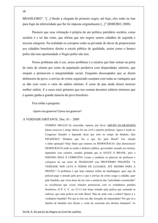 18
BRASILEIRO”. “[...] Desde a chegada do primeiro negro, até hoje, eles estão na luta
para fugir da inferioridade que lhe foi imposta originalmente [...]” (RIBEIRO, 2008).
Pasmem que essa vitimação é própria do ato político partidário sectário, como
sectária é a lei das cotas, que afirma que nós negros somos cidadãos de segunda e
terceira categoria. Na realidade os corruptos estão se privando do dever de proporcionar
aos cidadãos brasileiros direito a escola pública de qualidade, assim como o branco
pobre não tem oportunidade o Negro pobre não tem.
Nosso problema não é cor, nosso problema é a miséria que bate solene na porta
de mais de oitenta por cento da população produtiva com disparidades salariais, que
enojam e promovem a marginalidade social. Enquanto desocupados que se dizem
defensores do povo, a serviço do crime organizado usurpam com todas as vantagens que
se dão cem vezes o valor do salário mínimo. E caras de pau ainda dizem merecer
melhor salário. E a casos mais gritantes que nos custam duzentos salários mínimos que
é quanto ganha à grande maioria do povo brasileiro.
Fica então a pergunta:
- Quem nos governa? Como nos governa?
A VERDADE GRITANTE. Doc. 81 – 2009
(TORRES MELLO) Se concordar, repasse, por favor. GRUPO GUARARAPES
Quem escreveu o artigo abaixo foi um civil e emérito professor. Agora é moda no
Congresso Senador e deputado dizer que nem no tempo da ditadura. Que
DITADURA? Ditadura que fez o que fez pelo Brasil? Fez eleição
e tinha oposição? Hoje falam que estamos na DEMOCRACIA. Que democracia?
DEMOCRACIA onde se rouba o dinheiro público, governador cassado aos montes,
deputados com castelos, senador gritando que se SALVE O BRASIL, pois o
PARTIDO DELE É CORRUPTO. Leiam e meditem as palavras do professor e
coloquem na sua mesa de TRABALHO este PROVÉRBIO POLONÊS: “A
VERDADE NOS LEVA A TODOS OS LUGARES, ATÉ MESMO PARA A
PRISÃO.” O problema é que hoje estamos reféns da bandidagem, quer seja do
policial pago e armado pelo povo e que a serviço do crime coage o cidadão, quer
pelo bandido, que virou dono da rua com a anuência das “autoridades constituídas”
as excelências que vivem relações promíscuas com os verdadeiros partidos
brasileiros. O P. C. C. ou 15.3.3 tem braço armado pela policia que comanda as
milícias, que mata policia em todo Brasil. Mas de onde vem a ordem? Quem é o
verdadeiro bandido? Por que as leis nos dão sensação de impunidade? Por que só a
família de bandido tem direito a visita de comissão dos direitos humanos? As
SILVA, A. Do paríso da Alegria ao Covil de Ladrões.
 