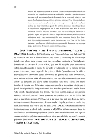 19
vitimas dos vagabundos, que são as mesmas vítimas dos deputados e senadores não
conhecem este empenho parlamentar. Cada bandeira levantada é motivo de cabide
de emprego. E a grande colaboração do miserável e se tornar mais miserável para
que os familiares e amigos de políticos se tornem mais rico. Cesar foi assassinado no
senado romano por tentar reformar as leis romanas, que no seu bojo traria benefícios
a plebe que era a ferramenta de guerra dos senhores do mundo. De certo que desde
lá os senadores sempre pensam em si antes de pensar no povo. Fiéis à tradição
senatorial, o senado brasileiro, não relaxa tudo que pode fazer para ferrar com o
povo faz e para não quebrar a tradição sempre tem um bacanal promovido com o
dinheiro do povo é claro, que os mandriões agem como se o dinheiro deles fosse.
Daí, filho estuda no estrangeiro, mulher faz compra em New York, vão tirar férias
na suíça, é uma farra com o dinheiro do povo, que trabalha doze meses por anos para
pagar, quatro meses de imposto para sustentar essa orgia.
(POSTADO POR RESISTÊNCIA E LIBERDADE, TEXTOS E
IMAGENS) Tratando-se de Petralhismo e seus “papos de bêbado para Delegado” há
de se esperar tudo sem a mínima surpresa, até mesmo o “marketing” de uma doença
tratada com afinco para explorar uma das compulsões nacionais, o “Coitadismo”.
Recordo-me do calvário de Mário Covas, que não foi poupado pelos sindicalistas
sadocomunóides quando o mesmo foi agredido covardemente em via pública, por um
destes vermes que cobiça o quê não lhe pertence. Mário Covas afastou-se da mídia e
reapareceu pouco tempo antes de seu falecimento. Eu que em 1989 tive a oportunidade,
meio que por acaso, de trocar algumas palavras com ele, pois passava em frente a um
comitê de campanha que estava sendo inaugurado, sem muito alarde, sem muito
tumulto. A vigor de suas declarações ganhou uma parcela de simpatia de minha parte e
jamais me esquecerei do antagonismo entre este período e quando o revi no fim de sua
vida, abatido, descaracterizado pela doença. Não posso também esquecer que em uma
das raras entrevistas o mesmo chorou ao falar de seu problema e ao citar um poema. No
caso da guerrilheira comuno PETRALHA, a quê anda pelo país com Lulla da Selva,
fazendo campanha descaradamente, desrespeitando a legislação eleitoral, tenho que
ficar, não com um, mas com os dois pés atrás! O PETRALHISMO subliminarmente vai
institucionalizando a mãe de todos os males, a MENTIRA; utilizam-na como forma de
sobrevivência de uma ideologia jurássica, que não tem como se modernizar sem fugir de
suas características nefastas e como apoio aos inúmeros escândalos que envolvem o seu
projeto de poder perene.(POSTADO POR RESISTÊNCIA E LIBERDADE,
TEXTOS E IMAGENS).
SILVA, A. Do paríso da Alegria ao Covil de Ladrões.
 