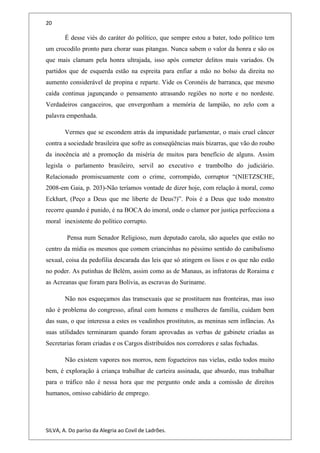 20
É desse viés do caráter do político, que sempre estou a bater, todo político tem
um crocodilo pronto para chorar suas pitangas. Nunca sabem o valor da honra e são os
que mais clamam pela honra ultrajada, isso após cometer delitos mais variados. Os
partidos que de esquerda estão na espreita para enfiar a mão no bolso da direita no
aumento considerável de propina e reparte. Vide os Coronéis de barranca, que mesmo
caída continua jagunçando o pensamento atrasando regiões no norte e no nordeste.
Verdadeiros cangaceiros, que envergonham a memória de lampião, no zelo com a
palavra empenhada.
Vermes que se escondem atrás da impunidade parlamentar, o mais cruel câncer
contra a sociedade brasileira que sofre as conseqüências mais bizarras, que vão do roubo
da inocência até a promoção da miséria de muitos para benefício de alguns. Assim
legisla o parlamento brasileiro, servil ao executivo e trambolho do judiciário.
Relacionado promiscuamente com o crime, corrompido, corruptor “(NIETZSCHE,
2008-em Gaia, p. 203)-Não teríamos vontade de dizer hoje, com relação à moral, como
Eckhart, (Peço a Deus que me liberte de Deus?)”. Pois é a Deus que todo monstro
recorre quando é punido, é na BOCA do imoral, onde o clamor por justiça perfecciona a
moral inexistente do político corrupto.
Pensa num Senador Religioso, num deputado carola, são aqueles que estão no
centro da mídia os mesmos que comem criancinhas no péssimo sentido do canibalismo
sexual, coisa da pedofilia descarada das leis que só atingem os lisos e os que não estão
no poder. As putinhas de Belém, assim como as de Manaus, as infratoras de Roraima e
as Acreanas que foram para Bolívia, as escravas do Suriname.
Não nos esqueçamos das transexuais que se prostituem nas fronteiras, mas isso
não é problema do congresso, afinal com homens e mulheres de família, cuidam bem
das suas, o que interessa a estes os veadinhos prostitutos, as meninas sem infâncias. As
suas utilidades terminaram quando foram aprovadas as verbas de gabinete criadas as
Secretarias foram criadas e os Cargos distribuídos nos corredores e salas fechadas.
Não existem vapores nos morros, nem fogueteiros nas vielas, estão todos muito
bem, é exploração à criança trabalhar de carteira assinada, que absurdo, mas trabalhar
para o tráfico não é nessa hora que me pergunto onde anda a comissão de direitos
humanos, omisso cabidário de emprego.
SILVA, A. Do paríso da Alegria ao Covil de Ladrões.
 