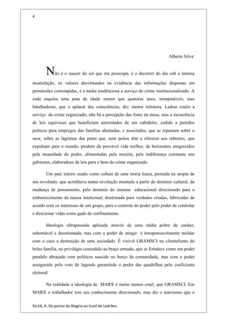 4
Alberto Silva¹
Não é o nascer do sol que me preocupa, é o decorrer do dia sob a intensa
insatisfação, os valores desvirtuados na evidência das informações dispostas em
permissões corrompidas, é a midia tendênciosa a serviço do crime institucionalizado. A
cada esquina uma puta de idade menor que quatorze anos, inimputáveis, mas
batalhadoras, que o aplacar das consciências, diz: menor infratora. Ladras cruéis a
serviço do crime organizado, não há a percepção das fome na mesa, mas a incoerência
de leis equivocas que beneficiam autoridades de um cabideiro, cedido a partidos
poíticos para empregos das famílias abastadas, e associados, que se repastam sobre o
suor, sobre as lágrimas das putas que, nem peitos têm a oferecer aos rebentos, que
expulsam para o mundo, produto da provável vida melhor, de horizontes enegrecidos
pela insanidade do poder, alimentadas pela miséria, pela indiferença constante nos
gabinetes, elaboradoes de leis para o bem do crime organizado.
Um país inteiro usado como cobaia de uma teoria louca, pensada na utopia de
um revoltado, que acreditava numa revolução montada a partir do domínio cultural, da
mudança de pensamento, pelo domínio do sistema educacional direcionado para o
emburrecimento da massa intelectual, doutrinada para verdades criadas, fabricadas de
acordo com os interesses de um grupo, para o controle do poder pelo poder de controlar
e direcionar vidas como gado de confinamento.
Ideologia ultrapassada aplicada através de uma mídia pobre de caráter,
subornável e desorientada, mas com o poder de atingir e irresponsavelmente moldar
com o caos a destruição de uma sociedade. É visível GRAMSCI no clientelismo do
bolsa família, no privilégio concedido ao braço armado, que se fortalece como um poder
paralelo abraçado com políticos nascido no berço da comunidade, mas com o poder
assegurado pelo voto de legenda garantindo o poder das quadrilhas pelo coeficiente
eleitoral.
Na realidade a ideologia de MARX é muito menos cruel, que GRAMSCI. Em
MARX o trabalhador tem seu conhecimento direcionado, mas diz o marxismo que o
SILVA, A. Do paríso da Alegria ao Covil de Ladrões.
 
