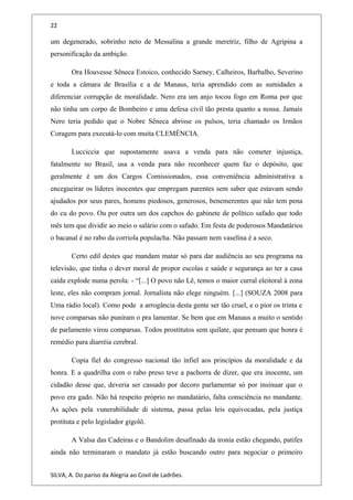 22
um degenerado, sobrinho neto de Messalina a grande meretriz, filho de Agripina a
personificação da ambição.
Ora Houvesse Sêneca Estoico, conhecido Sarney, Calheiros, Barbalho, Severino
e toda a câmara de Brasília e a de Manaus, teria aprendido com as sumidades a
diferenciar corrupção de moralidade. Nero era um anjo tocou fogo em Roma por que
não tinha um corpo de Bombeiro e uma defesa civil tão presta quanto a nossa. Jamais
Nero teria pedido que o Nobre Sêneca abrisse os pulsos, teria chamado os Irmãos
Coragem para executá-lo com muita CLEMÊNCIA.
Lucciccia que supostamente usava a venda para não cometer injustiça,
fatalmente no Brasil, usa a venda para não reconhecer quem faz o depósito, que
geralmente é um dos Cargos Comissionados, essa conveniência administrativa a
encegueirar os líderes inocentes que empregam parentes sem saber que estavam sendo
ajudados por seus pares, homens piedosos, generosos, benemerentes que não tem pena
do cu do povo. Ou por outra um dos capchos do gabinete de político safado que todo
mês tem que dividir ao meio o salário com o safado. Em festa de poderosos Mandatários
o bacanal é no rabo da corriola populacha. Não passam nem vaselina é a seco.
Certo edil destes que mandam matar só para dar audiência ao seu programa na
televisão, que tinha o dever moral de propor escolas e saúde e segurança ao ter a casa
caída explode numa perola: - “[...] O povo não Lê, temos o maior curral eleitoral à zona
leste, eles não compram jornal. Jornalista não elege ninguém. [...] (SOUZA 2008 para
Uma rádio local). Como pode a arrogância desta gente ser tão cruel, e o pior os trinta e
nove comparsas não puniram o pra lamentar. Se bem que em Manaus a muito o sentido
de parlamento virou comparsas. Todos prostitutos sem quilate, que pensam que honra é
remédio para diarréia cerebral.
Copia fiel do congresso nacional tão infiel aos princípios da moralidade e da
honra. E a quadrilha com o rabo preso teve a pachorra de dizer, que era inocente, um
cidadão desse que, deveria ser cassado por decoro parlamentar só por insinuar que o
povo era gado. Não há respeito próprio no mandatário, falta consciência no mandante.
As ações pela vunerabilidade di sistema, passa pelas leis equivocadas, pela justiça
protituta e pelo legislador gigolô.
A Valsa das Cadeiras e o Bandolim desafinado da ironia estão chegando, patifes
ainda não terminaram o mandato já estão buscando outro para negociar o primeiro
SILVA, A. Do paríso da Alegria ao Covil de Ladrões.
 