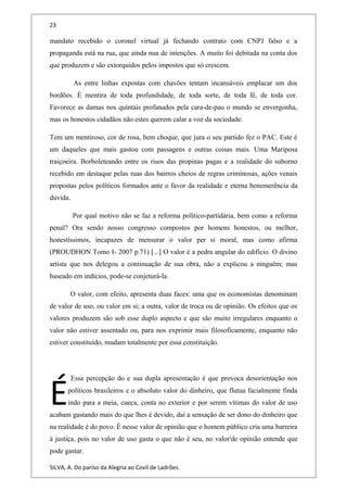 23
mandato recebido o coronel virtual já fechando contrato com CNPJ falso e a
propaganda está na rua, que ainda nua de intenções. A muito foi debitada na conta dos
que produzem e são extorquidos pelos impostos que só crescem.
As entre linhas expostas com chavões tentam incansáveis emplacar um dos
bordões. É mentira de toda profundidade, de toda sorte, de toda fé, de toda cor.
Favorece as damas nos quintais profanados pela cara-de-pau o mundo se envergonha,
mas os honestos cidadãos não estes querem calar a voz da sociedade.
Tem um mentiroso, cor de rosa, bem choque, que jura o seu partido fez o PAC. Este é
um daqueles que mais gastou com passagens e outras coisas mais. Uma Mariposa
traiçoeira. Borboleteando entre os risos das propinas pagas e a realidade do suborno
recebido em destaque pelas ruas dos bairros cheios de regras criminosas, ações venais
propostas pelos políticos formados ante o favor da realidade e eterna benemerência da
duvida.
Por qual motivo não se faz a reforma político-partidária, bem como a reforma
penal? Ora sendo nosso congresso compostos por homens honestos, ou melhor,
honestíssimos, incapazes de mensurar o valor per si moral, mas como afirma
(PROUDHON Tomo I- 2007 p.71) [...] O valor é a pedra angular do edifício. O divino
artista que nos delegou a continuação de sua obra, não a explicou a ninguém; mas
baseado em indícios, pode-se conjeturá-la.
O valor, com efeito, apresenta duas faces: uma que os economistas denominam
de valor de uso, ou valor em si; a outra, valor de troca ou de opinião. Os efeitos que os
valores produzem são sob esse duplo aspecto e que são muito irregulares enquanto o
valor não estiver assentado ou, para nos exprimir mais filosoficamente, enquanto não
estiver constituído, mudam totalmente por essa constituição.
Essa percepção do e sua dupla apresentação é que provoca desorientação nos
políticos brasileiros e o absoluto valor do dinheiro, que flutua facialmente finda
indo para a meia, cueca, conta no exterior e por serem vítimas do valor de uso
acabam gastando mais do que lhes é devido, daí a sensação de ser dono do dinheiro que
na realidade é do povo. É nesse valor de opinião que o homem público cria uma barreira
à justiça, pois no valor de uso gasta o que não é seu, no valori
de opinião entende que
pode gastar.
É
SILVA, A. Do paríso da Alegria ao Covil de Ladrões.
 