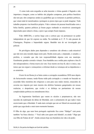 24
E como todo sem-vergonha se acha inocente e vítima quando é flagrado e não
importam a imagem, como os ladrões são julgados comparsas, pois político brasileiro
não tem par, têm comparsas unidos às quadrilhas que se tornaram os partidos políticos,
que vetam toda lei moralizadora e protegem os piores tipos que se pode imaginar. Todo
trabalho proposto visa benefício próprio. Vide o número de pessoas beneficiadas com a
bolsa família, quantos políticos já foram pegos roubando os miseráveis caraminguás
depositados para reduzir a fome, o pior é que sempre ficam impunes.
Vide ARRUDA, o sorriso largo com a certeza que vai permanecer no poder
independente do que foi exposto na mídia. Na realidade as C. P. I’s não passam de
Chantagens, Propinas e Impunidade segura. Bandido tem de ser investigado por
policial.
Os privilégios dados para deputados e senadores são afronta a cada miserável
que não tem uma moradia digna neste país. Rouba neste país, o deputado, o senador, o
prefeito, o vereador que não tem responsabilidade alguma com seu munícipe.
Geralmente grandes coronéis virtuais. Essa bandalha usa a mídia para explorar a boa fé
dos telespectadores e forma reserva de voto. Esse mestre em lesa fé, não é o único, mas
temos que nos erguer e começarmos a reformar desde as vereanças até as deputâncias e
as senatorias.
Cícero lá em Roma já se batia contra a corrupção escandalosa 2030 anos depois
do Jurisconsulto romano, tendo Roma ruído pela corrupção e o mundo ter buscado na
escuridão falso moralista dos religiosos a cura para seus males morais, renascidos da
caverna nos imposta por mais imorais dos defeitos humanos gangrenados em nossas
essências, o despotismo, que evolui e se disfarça no puritanismo de nossas
complexidades políticas no entendimento ético.
As hegemonias familiares que varam os séculos e perpetuam-se, não raro
nascidas da exploração da idéias de liberdade, sem o aclaramento de que nada é mais
escravizante que a liberdade. E nada mais corrupto que um ser liberal em ascensão pelo
poder que cega desde o mais tenro momento humano.
O filho de algo, que num bom português suprimido fica como “fidalgo!” está posto
também “na frase clássica: -“ Você sabe com quem está falando!, ou ainda “ Diga que
sou filho do Fulano de tal”. Ainda comuns hoje nos bastidores da vida e do poder.
SILVA, A. Do paríso da Alegria ao Covil de Ladrões.
 