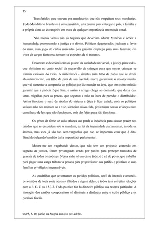 25
Transferidos para outrem por mandatários que não respeitam seus mandantes.
Todo Mandatário brasileiro é uma prostituta, está pronto para entregar o país, a família e
a própria alma ao estrangeiro em troca de qualquer importância em moeda venal.
Não menos venais são os togados que deveriam adorar Minerva e servir a
humanidade, promovendo a justiça e o direito. Políticos degenerados, judicam a favor
do mau, num jogo de cartas marcadas para garantir emprego para suas famílias; em
troca de cargos fantasma, tornam-se espectros de si mesmos.
Desonram e desmoralizam os pilares da sociedade universal, a justiça para todos,
que pleiteiam no custo social da escravidão de crianças para que outras crianças se
tornem escravos do vício. A matemática é simples para filho de papai que se droga
abundantemente, um filho da puta de um favelado morre garantindo o abastecimento,
que vai sustentar a campanha do político que diz mandar na área, que tem como missão
garantir que a policia fique fora; e assim o arrego chega ao comando, que deixa cair
umas migalhas para as praças, que seguram a mão na hora de prender o distribuidor.
Assim funciona o saco de risadas do sistema a ética é ficar calado, pois os políticos
safados não nos roubam só a voz, silenciam nossa fala, prostituem nossas crianças num
camalhaço de leis que não funcionam, pois são feitas para não funcionar.
Os gritos de fome de cada criança que perde a inocência para causar prazer nos
tarados que se escondem sob o mandato, da lei da impunidade parlamentar, assoda os
ânimos, mas eles já são tão sem-vergonhas que não se importam com que é dito.
Bandido julgando bandido daí a impunidade parlamentar.
Mostre-me um vagabundo desses, que não tem um processo correndo em
segredo de justiça, fórum privilegiado criado por patifes para proteger bandidos de
gravata de todos os poderes. Nessa valsa só um cú se fode, é o cú do povo, que trabalha
para pagar uma carga tributária pesada para proporcionar aos patifes e políticos e suas
famílias privilégios imensuráveis.
As quadrilhas que se tornaram os partidos políticos, covil de imorais e amorais,
pervertidos de toda sorte acabam filiados a algum deles, e todos tem estreitas relações
com o P. C. C ou 15.3.3. Todo político faz do dinheiro público sua reserva particular. A
inovação dos cartões coorporativos só diminuiu a distância entre o cofre público e os
paraísos fiscais.
SILVA, A. Do paríso da Alegria ao Covil de Ladrões.
 